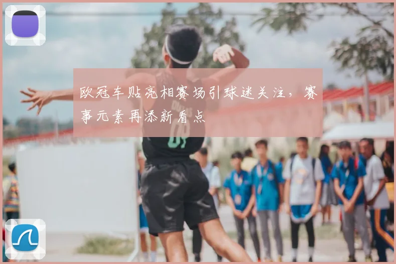 欧冠车贴亮相赛场引球迷关注,赛事元素再添新看点