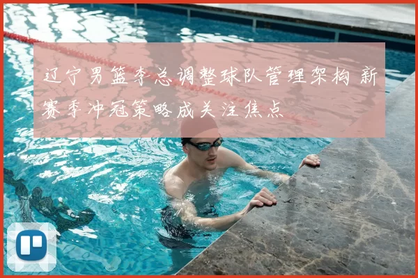 辽宁男篮李总调整球队管理架构 新赛季冲冠策略成关注焦点