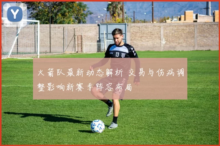 火箭队最新动态解析 交易与伤病调整影响新赛季阵容布局