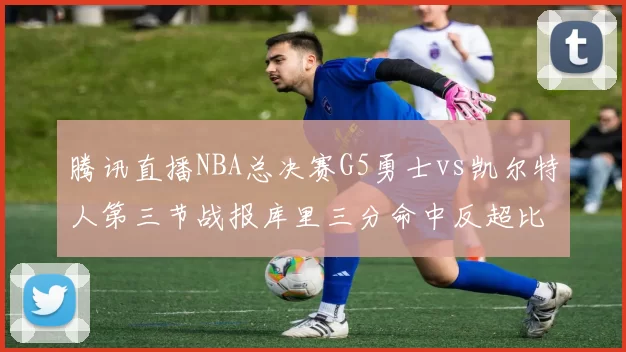 腾讯直播NBA总决赛G5勇士vs凯尔特人第三节战报库里三分命中反超比分