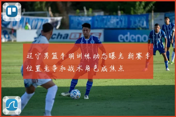 辽宁男篮李明训练动态曝光 新赛季位置竞争和战术角色成焦点