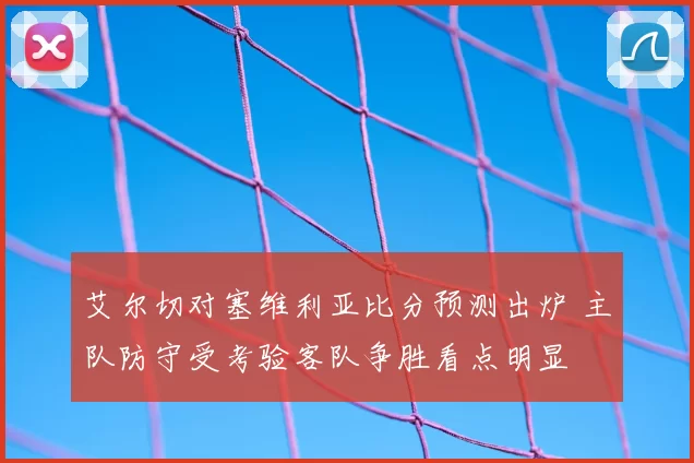 艾尔切对塞维利亚比分预测出炉 主队防守受考验客队争胜看点明显