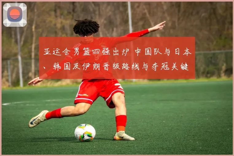 亚运会男篮四强出炉 中国队与日本、韩国及伊朗晋级路线与夺冠关键因素