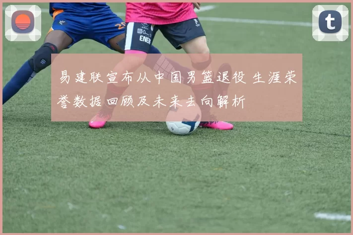 易建联宣布从中国男篮退役 生涯荣誉数据回顾及未来去向解析