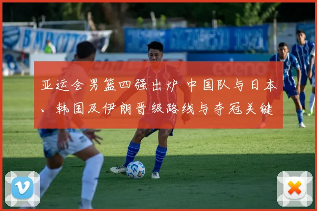 亚运会男篮四强出炉 中国队与日本、韩国及伊朗晋级路线与夺冠关键因素