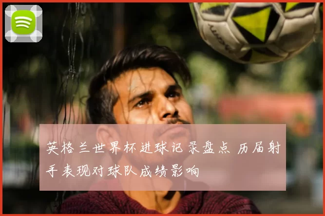 英格兰世界杯进球记录盘点 历届射手表现对球队成绩影响