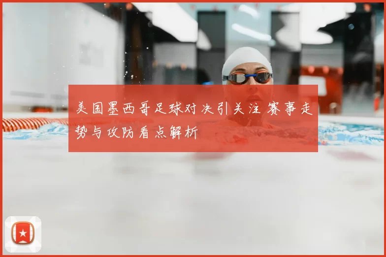 美国墨西哥足球对决引关注 赛事走势与攻防看点解析