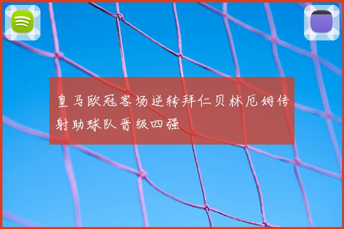 皇马欧冠客场逆转拜仁贝林厄姆传射助球队晋级四强