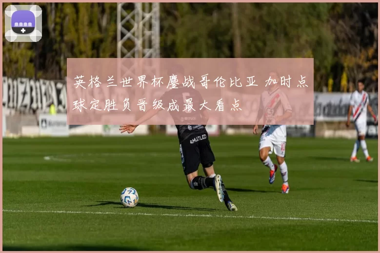 英格兰世界杯鏖战哥伦比亚 加时点球定胜负晋级成最大看点