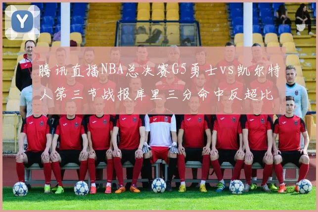 腾讯直播NBA总决赛G5勇士vs凯尔特人第三节战报库里三分命中反超比分