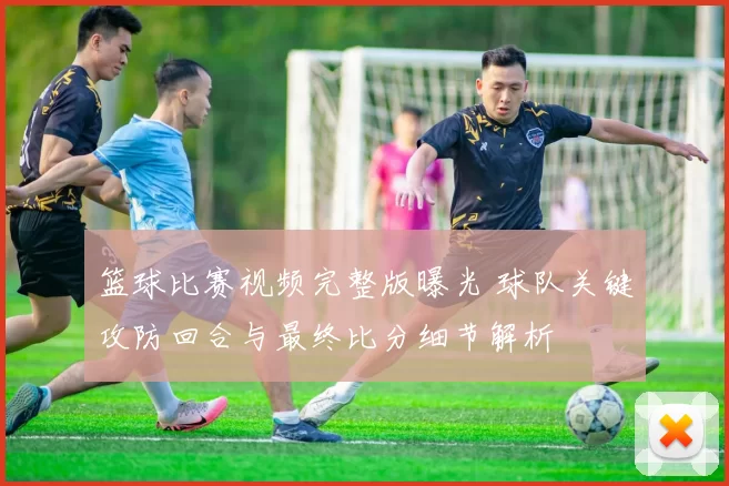 篮球比赛视频完整版曝光 球队关键攻防回合与最终比分细节解析