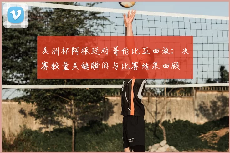 美洲杯阿根廷对哥伦比亚回放：决赛较量关键瞬间与比赛结果回顾