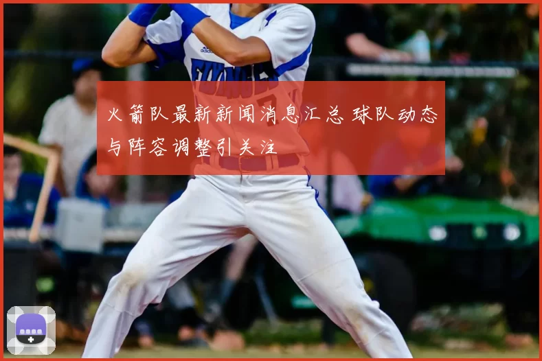 火箭队最新新闻消息汇总 球队动态与阵容调整引关注