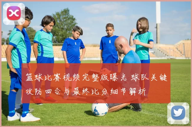 篮球比赛视频完整版曝光 球队关键攻防回合与最终比分细节解析