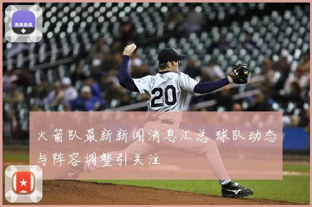 火箭队最新新闻消息汇总 球队动态与阵容调整引关注