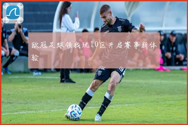 欧冠足球领我玩10区开启赛事新体验