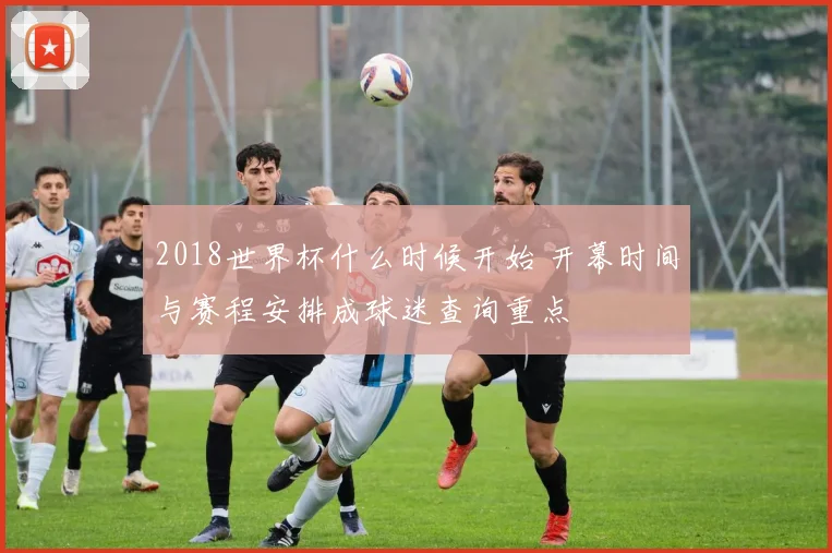 2018世界杯什么时候开始 开幕时间与赛程安排成球迷查询重点