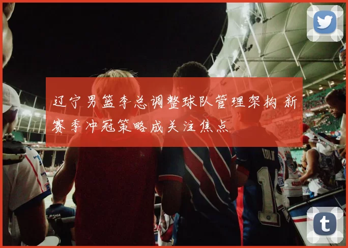 辽宁男篮李总调整球队管理架构 新赛季冲冠策略成关注焦点