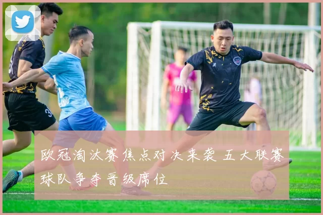 欧冠淘汰赛焦点对决来袭 五大联赛球队争夺晋级席位