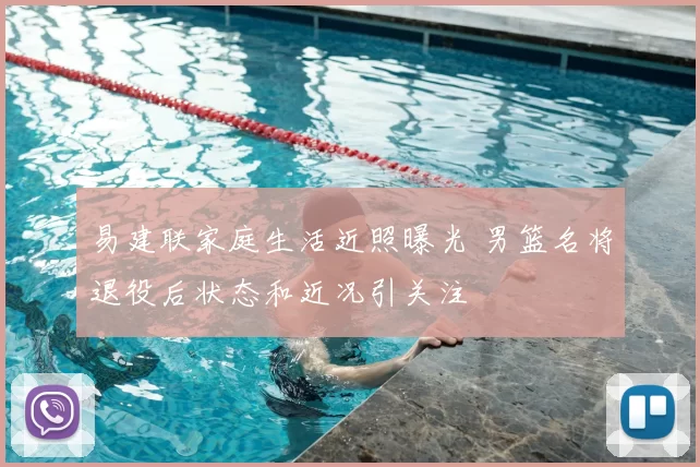 易建联家庭生活近照曝光 男篮名将退役后状态和近况引关注